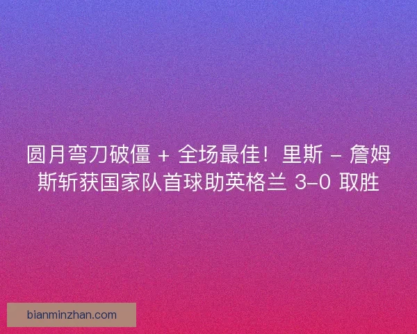 圆月弯刀破僵 + 全场最佳！里斯 - 詹姆斯斩获国家队首球助英格兰 3-0 取胜