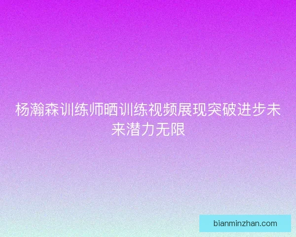 杨瀚森训练师晒训练视频展现突破进步未来潜力无限