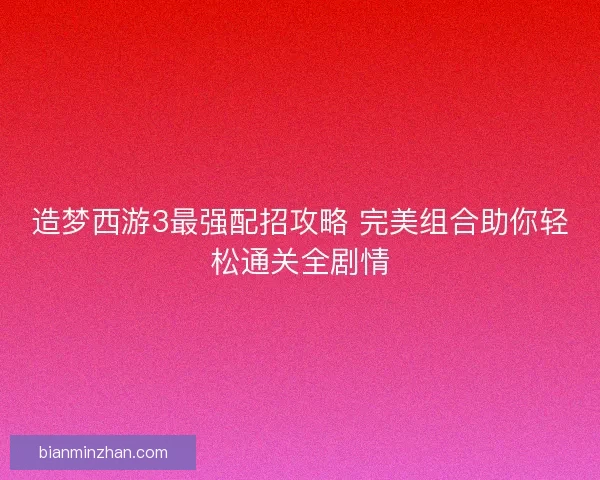 造梦西游3最强配招攻略 完美组合助你轻松通关全剧情