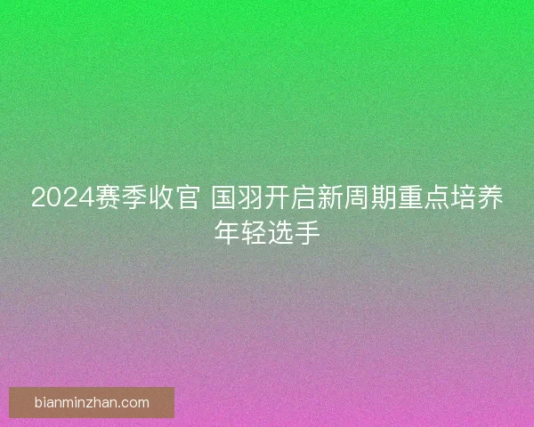 2024赛季收官 国羽开启新周期重点培养年轻选手