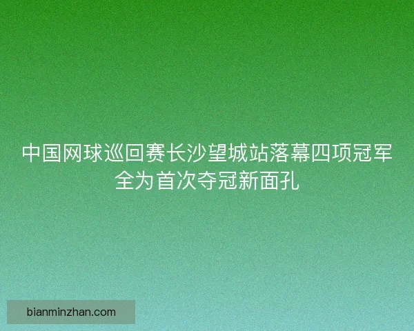 中国网球巡回赛长沙望城站落幕四项冠军全为首次夺冠新面孔