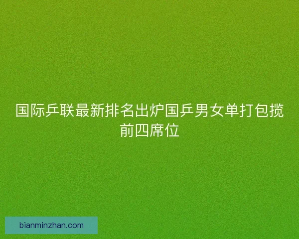 国际乒联最新排名出炉国乒男女单打包揽前四席位