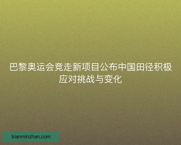 巴黎奥运会竞走新项目公布中国田径积极应对挑战与变化