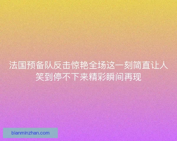 法国预备队反击惊艳全场这一刻简直让人笑到停不下来精彩瞬间再现