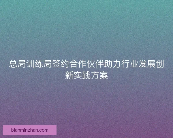 总局训练局签约合作伙伴助力行业发展创新实践方案
