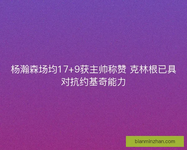 杨瀚森场均17+9获主帅称赞 克林根已具对抗约基奇能力