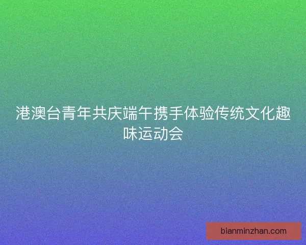 港澳台青年共庆端午携手体验传统文化趣味运动会