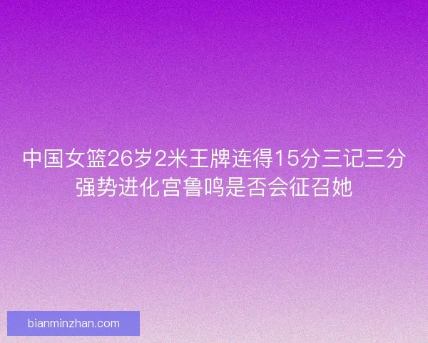 中国女篮26岁2米王牌连得15分三记三分强势进化宫鲁鸣是否会征召她