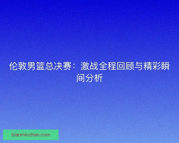 伦敦男篮总决赛：激战全程回顾与精彩瞬间分析