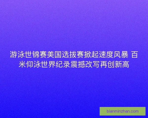 游泳世锦赛美国选拔赛掀起速度风暴 百米仰泳世界纪录震撼改写再创新高