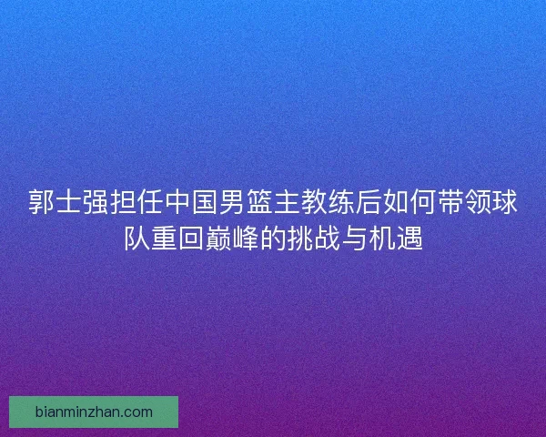 郭士强担任中国男篮主教练后如何带领球队重回巅峰的挑战与机遇