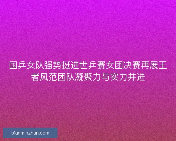 国乒女队强势挺进世乒赛女团决赛再展王者风范团队凝聚力与实力并进
