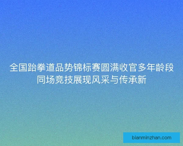 全国跆拳道品势锦标赛圆满收官多年龄段同场竞技展现风采与传承新