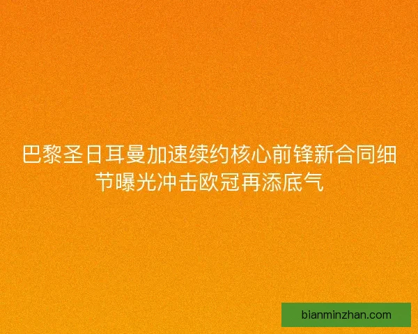 巴黎圣日耳曼加速续约核心前锋新合同细节曝光冲击欧冠再添底气
