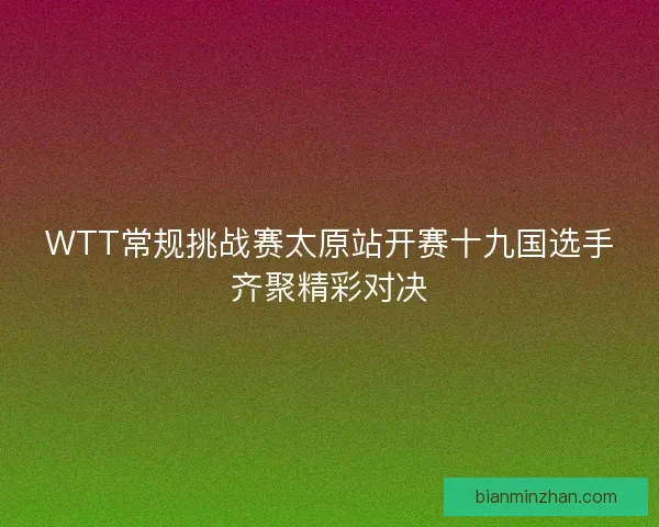 WTT常规挑战赛太原站开赛十九国选手齐聚精彩对决
