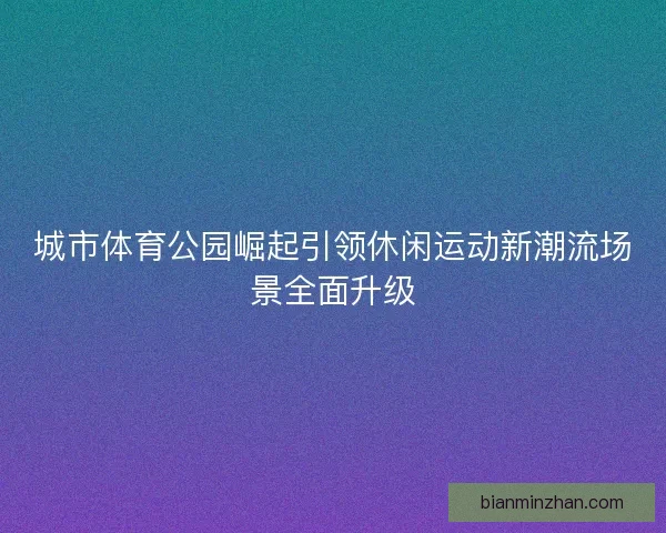 城市体育公园崛起引领休闲运动新潮流场景全面升级
