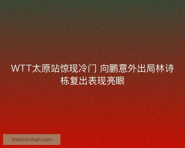 WTT太原站惊现冷门 向鹏意外出局林诗栋复出表现亮眼